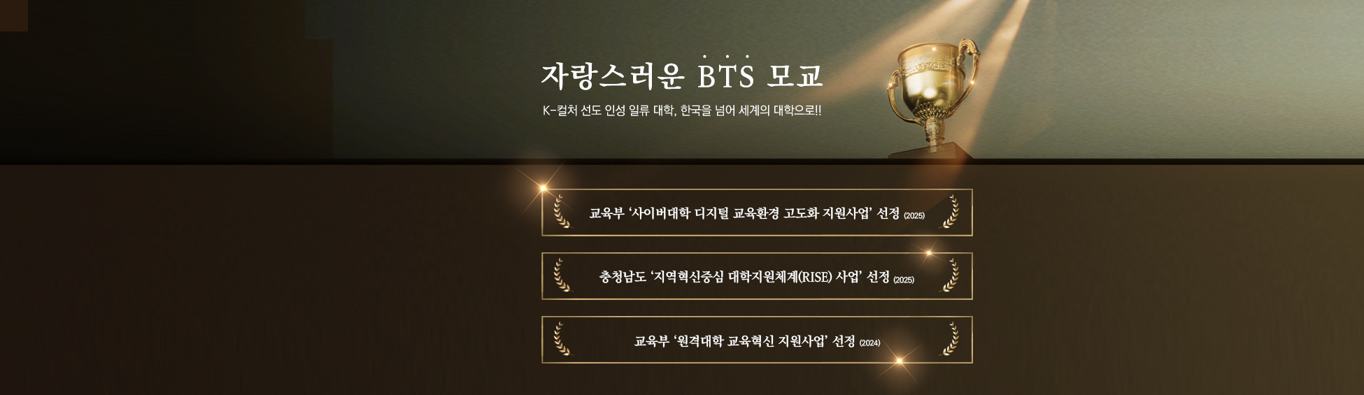 자랑스러운 BTS 모교 K-컬처 선도 인성 일류 대학,한국을 넘어 세계의 대학으로!! 교육부 ‘사이버대학 디지털 교육환경 고도화 지원사업’ 선정(2025) 충청남도 ‘지역혁신중심 대학지원체계(RISE) 사업’ 선정(2025) 교육부 ‘원격대학 교육혁신 지원사업’ 선정(2024)