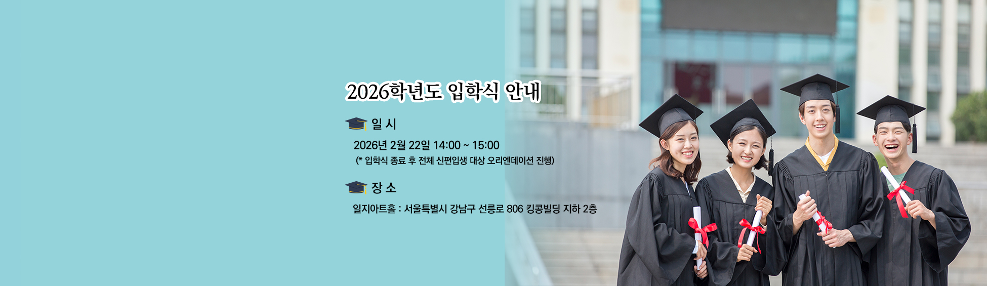 
										2025학년도 학위수여식 및 2026학년도 입학식 안내 일시 학위수여식 2026년 2월 22일(일) 11:00~12:00 입학식 2026년 2월 22일(일) 14:00~15:00 입학식 종료 후 전체 신편입생 대상 오리엔테이션 진행 장소 일지아트홀 서울특별시 강남구 선릉로 806 킹콩빌딩 지하 2층