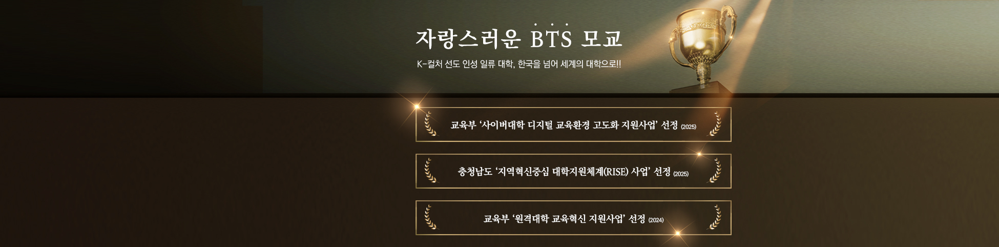 자랑스러운 BTS 모교 K-컬처 선도 인성 일류 대학,한국을 넘어 세계의 대학으로!! 교육부 ‘사이버대학 디지털 교육환경 고도화 지원사업’ 선정(2025) 충청남도 ‘지역혁신중심 대학지원체계(RISE) 사업’ 선정(2025) 교육부 ‘원격대학 교육혁신 지원사업’ 선정(2024)