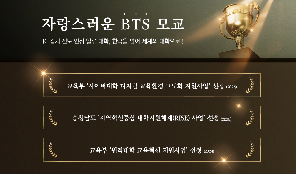 자랑스러운 BTS 모교 K-컬처 선도 인성 일류 대학,한국을 넘어 세계의 대학으로!! 교육부 ‘사이버대학 디지털 교육환경 고도화 지원사업’ 선정(2025) 충청남도 ‘지역혁신중심 대학지원체계(RISE) 사업’ 선정(2025) 교육부 ‘원격대학 교육혁신 지원사업’ 선정(2024)